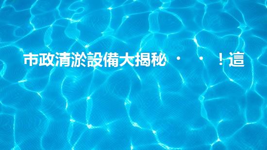 市政清淤設備大揭秘！這些最新科技，能否解決城市下水道煩惱？